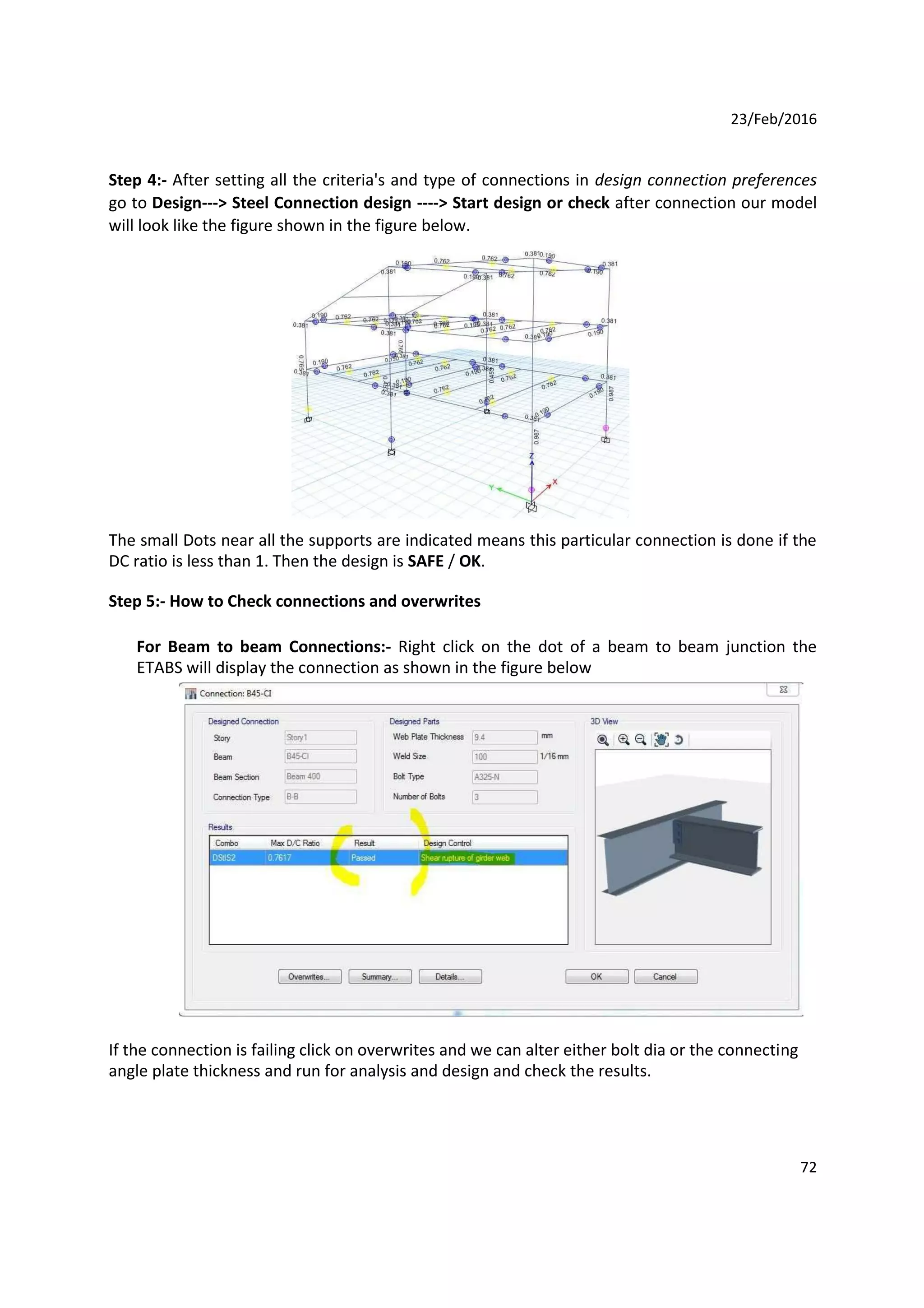 23/Feb/2016
Step 4:- After setting all the criteria's and type of connections in design connection preferences
go to Design---> Steel Connection design ----> Start design or check after connection our model
will look like the figure shown in the figure below.
The small Dots near all the supports are indicated means this particular connection is done if the
DC ratio is less than 1. Then the design is SAFE / OK.
Step 5:- How to Check connections and overwrites
For Beam to beam Connections:- Right click on the dot of a beam to beam junction the
ETABS will display the connection as shown in the figure below
If the connection is failing click on overwrites and we can alter either bolt dia or the connecting
angle plate thickness and run for analysis and design and check the results.
72
 