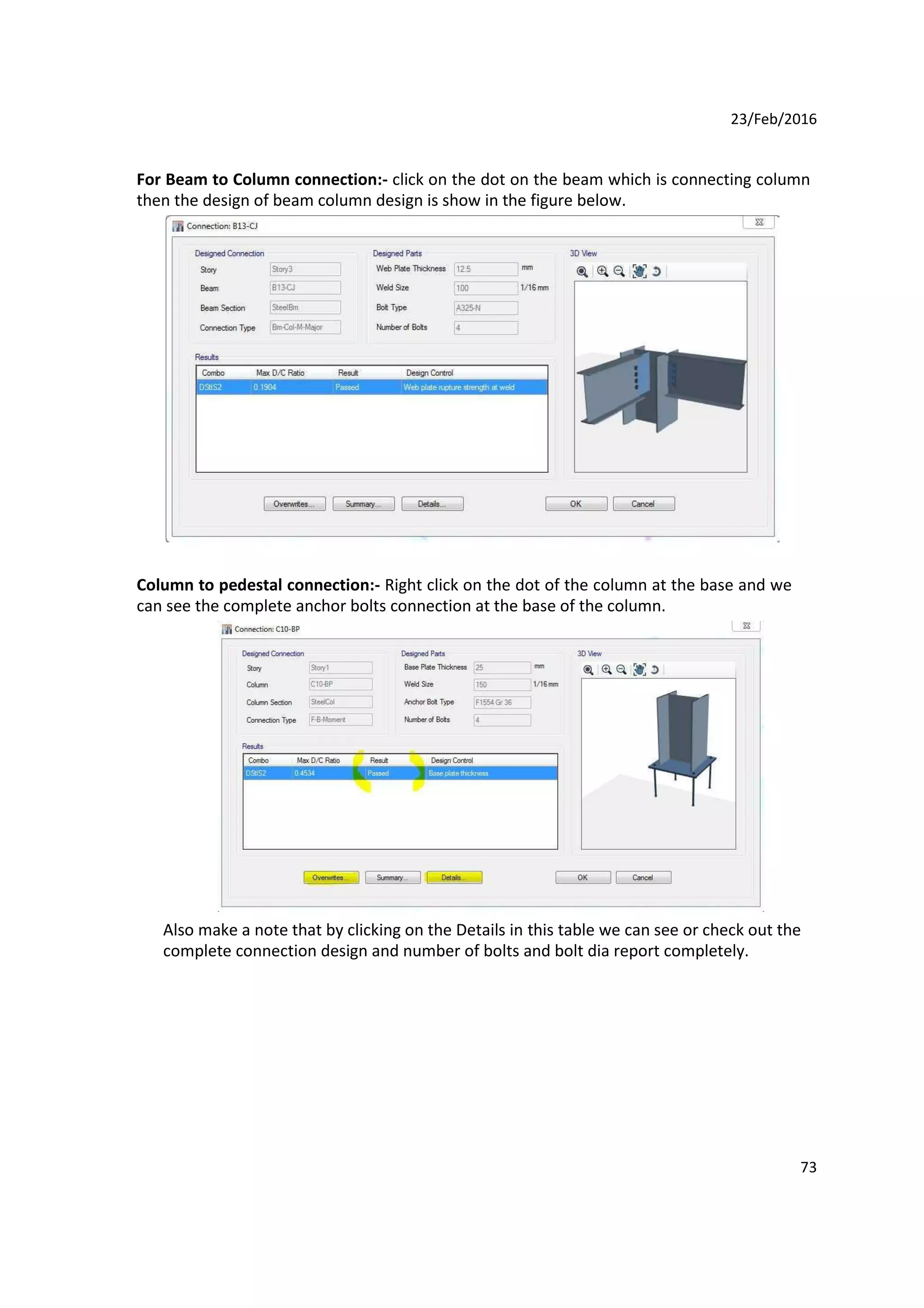 23/Feb/2016
For Beam to Column connection:- click on the dot on the beam which is connecting column
then the design of beam column design is show in the figure below.
Column to pedestal connection:- Right click on the dot of the column at the base and we
can see the complete anchor bolts connection at the base of the column.
Also make a note that by clicking on the Details in this table we can see or check out the
complete connection design and number of bolts and bolt dia report completely.
73
 