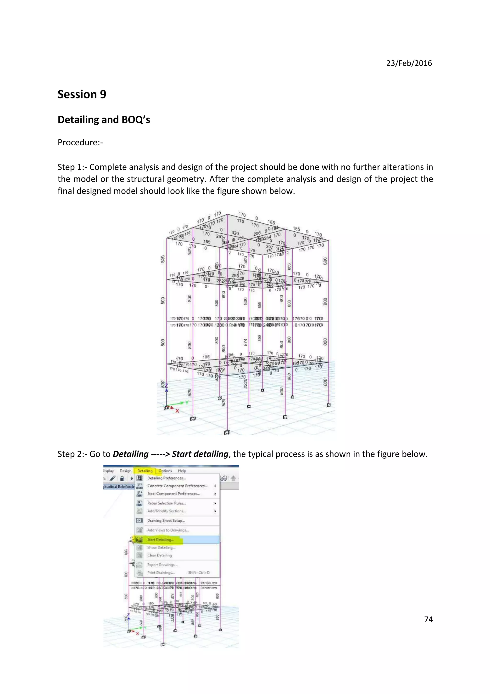 23/Feb/2016
Session 9
Detailing and BOQ’s
Procedure:-
Step 1:- Complete analysis and design of the project should be done with no further alterations in
the model or the structural geometry. After the complete analysis and design of the project the
final designed model should look like the figure shown below.
Step 2:- Go to Detailing -----> Start detailing, the typical process is as shown in the figure below.
74
 