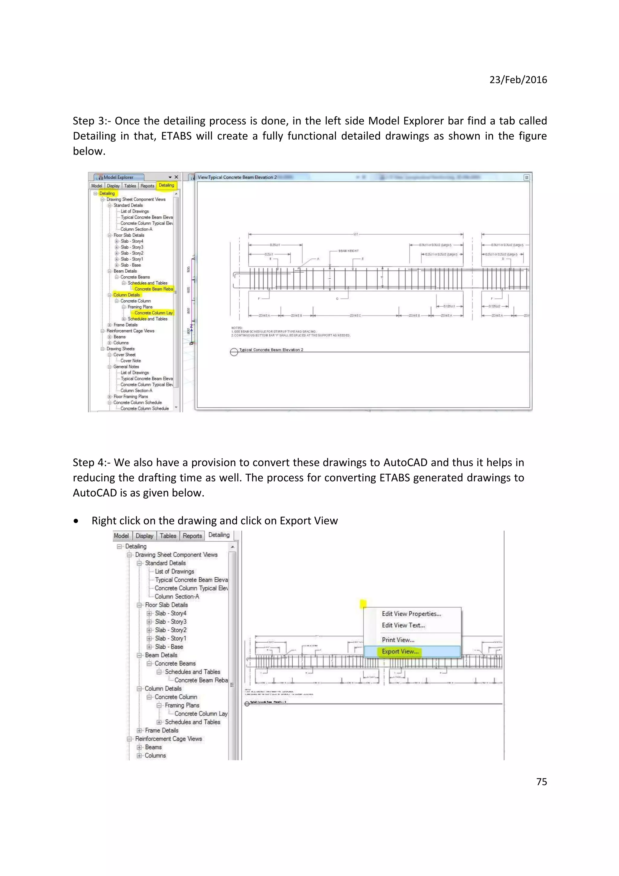 23/Feb/2016
Step 3:- Once the detailing process is done, in the left side Model Explorer bar find a tab called
Detailing in that, ETABS will create a fully functional detailed drawings as shown in the figure
below.
Step 4:- We also have a provision to convert these drawings to AutoCAD and thus it helps in
reducing the drafting time as well. The process for converting ETABS generated drawings to
AutoCAD is as given below.
 Right click on the drawing and click on Export View
75
 