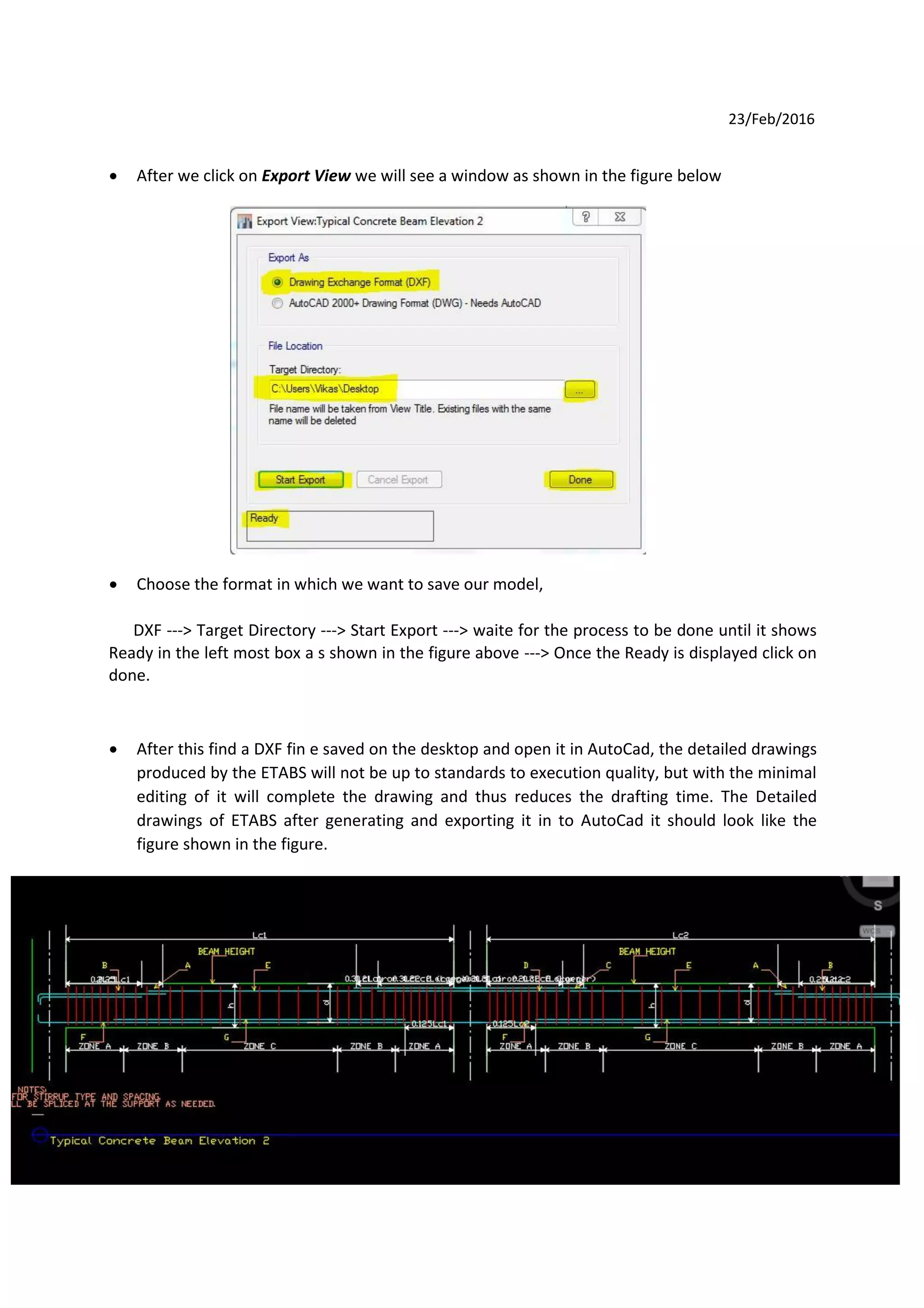 23/Feb/2016
 After we click on Export View we will see a window as shown in the figure below
 Choose the format in which we want to save our model,
DXF ---> Target Directory ---> Start Export ---> waite for the process to be done until it shows
Ready in the left most box a s shown in the figure above ---> Once the Ready is displayed click on
done.
 After this find a DXF fin e saved on the desktop and open it in AutoCad, the detailed drawings
produced by the ETABS will not be up to standards to execution quality, but with the minimal
editing of it will complete the drawing and thus reduces the drafting time. The Detailed
drawings of ETABS after generating and exporting it in to AutoCad it should look like the
figure shown in the figure.
76
 