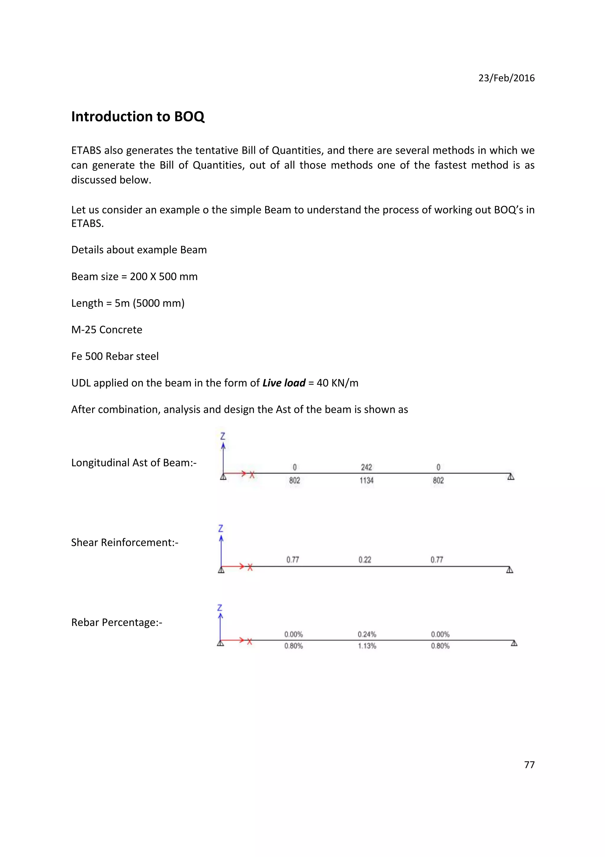 23/Feb/2016
Introduction to BOQ
ETABS also generates the tentative Bill of Quantities, and there are several methods in which we
can generate the Bill of Quantities, out of all those methods one of the fastest method is as
discussed below.
Let us consider an example o the simple Beam to understand the process of working out BOQ’s in
ETABS.
Details about example Beam
Beam size = 200 X 500 mm
Length = 5m (5000 mm)
M-25 Concrete
Fe 500 Rebar steel
UDL applied on the beam in the form of Live load = 40 KN/m
After combination, analysis and design the Ast of the beam is shown as
Longitudinal Ast of Beam:-
Shear Reinforcement:-
Rebar Percentage:-
77
 