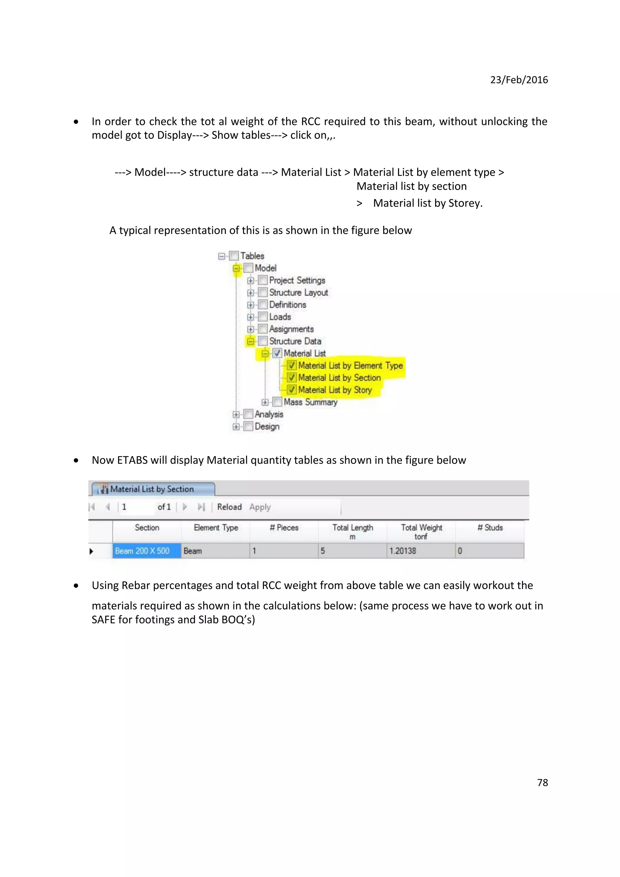 23/Feb/2016
 In order to check the tot al weight of the RCC required to this beam, without unlocking the
model got to Display---> Show tables---> click on,,.
---> Model----> structure data ---> Material List > Material List by element type >
Material list by section
> Material list by Storey.
A typical representation of this is as shown in the figure below
 Now ETABS will display Material quantity tables as shown in the figure below
 Using Rebar percentages and total RCC weight from above table we can easily workout the
materials required as shown in the calculations below: (same process we have to work out in
SAFE for footings and Slab BOQ’s)
78
 