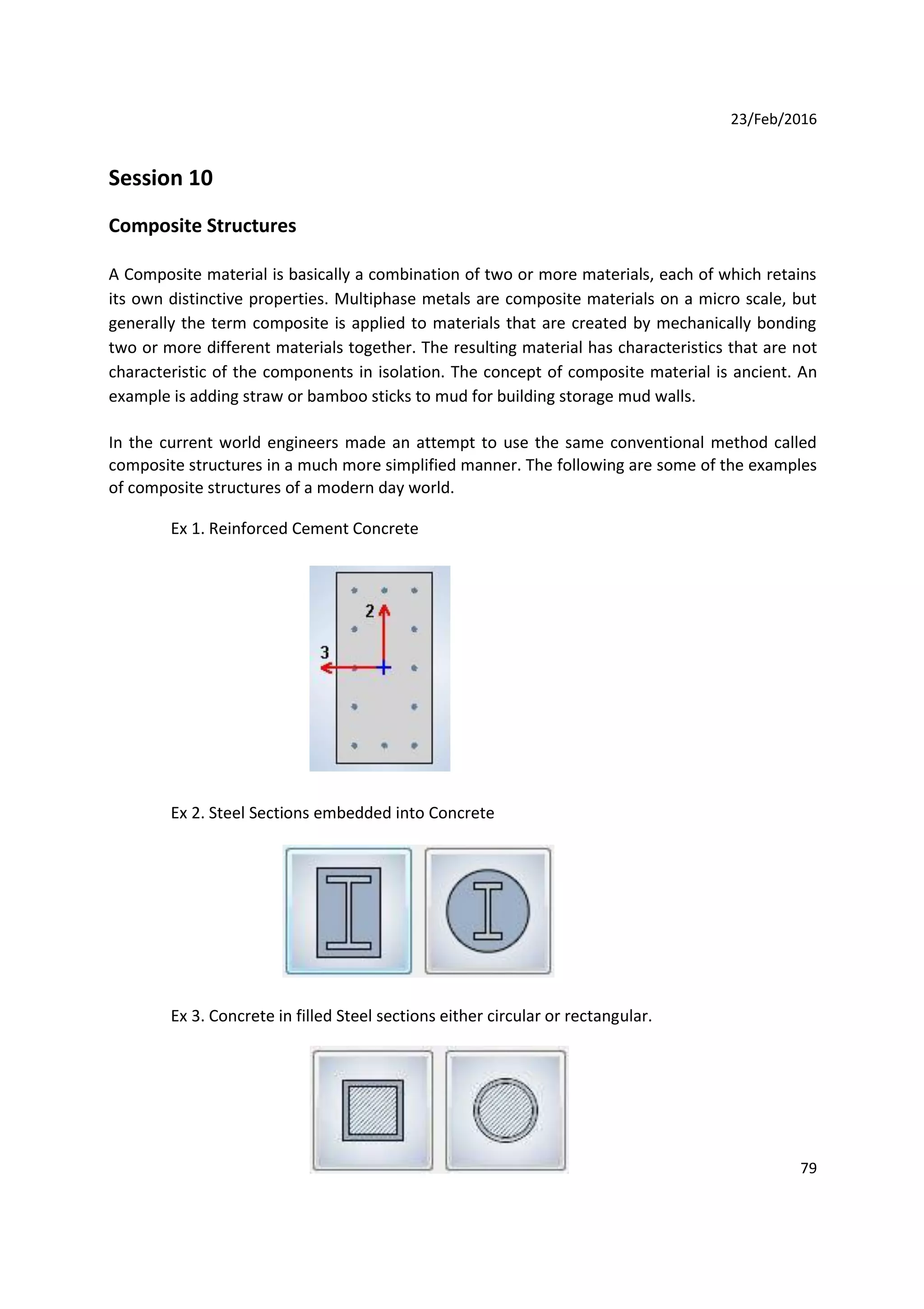 23/Feb/2016
Session 10
Composite Structures
A Composite material is basically a combination of two or more materials, each of which retains
its own distinctive properties. Multiphase metals are composite materials on a micro scale, but
generally the term composite is applied to materials that are created by mechanically bonding
two or more different materials together. The resulting material has characteristics that are not
characteristic of the components in isolation. The concept of composite material is ancient. An
example is adding straw or bamboo sticks to mud for building storage mud walls.
In the current world engineers made an attempt to use the same conventional method called
composite structures in a much more simplified manner. The following are some of the examples
of composite structures of a modern day world.
Ex 1. Reinforced Cement Concrete
Ex 2. Steel Sections embedded into Concrete
Ex 3. Concrete in filled Steel sections either circular or rectangular.
79
 