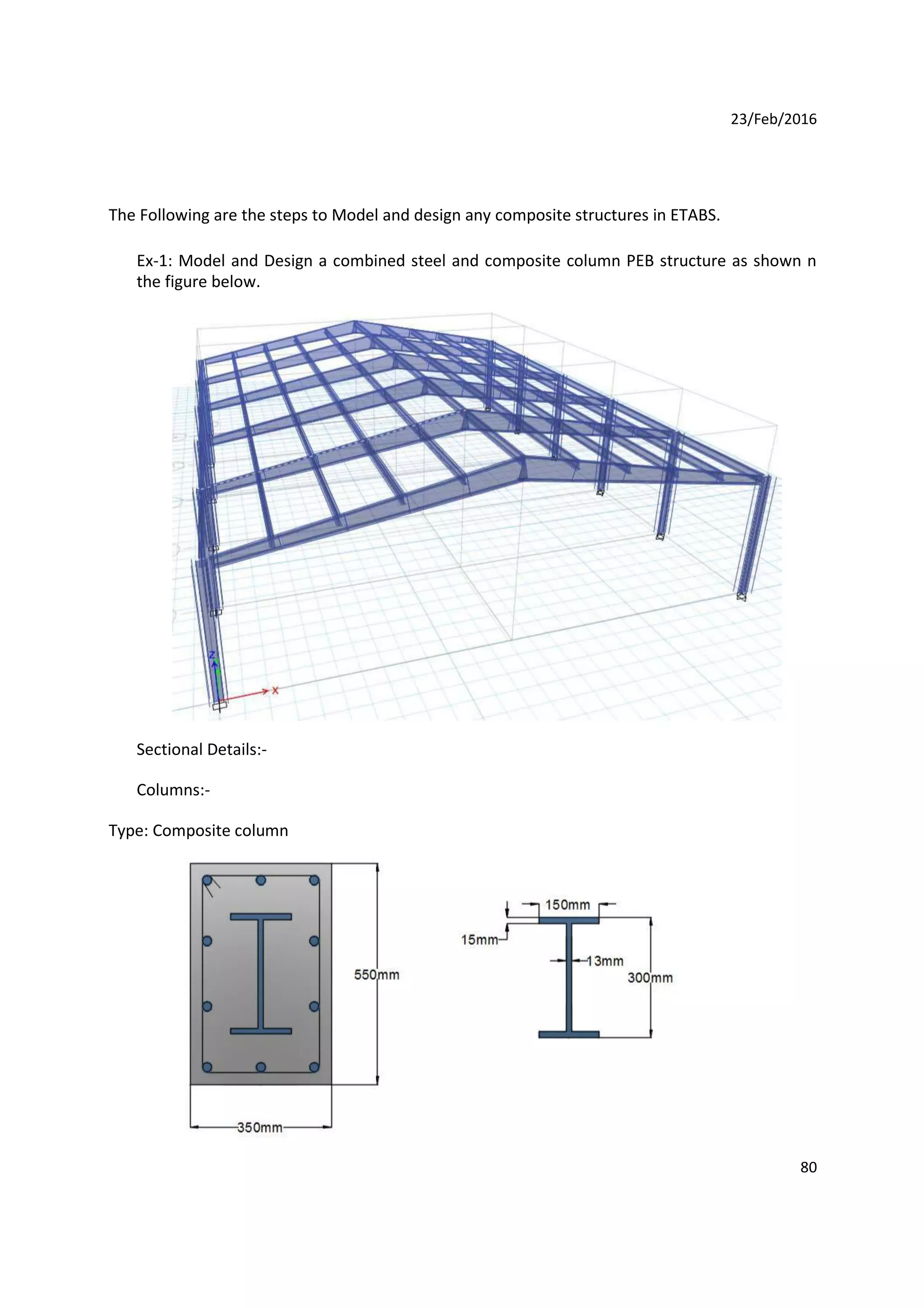 23/Feb/2016
The Following are the steps to Model and design any composite structures in ETABS.
Ex-1: Model and Design a combined steel and composite column PEB structure as shown n
the figure below.
Sectional Details:-
Columns:-
Type: Composite column
80
 