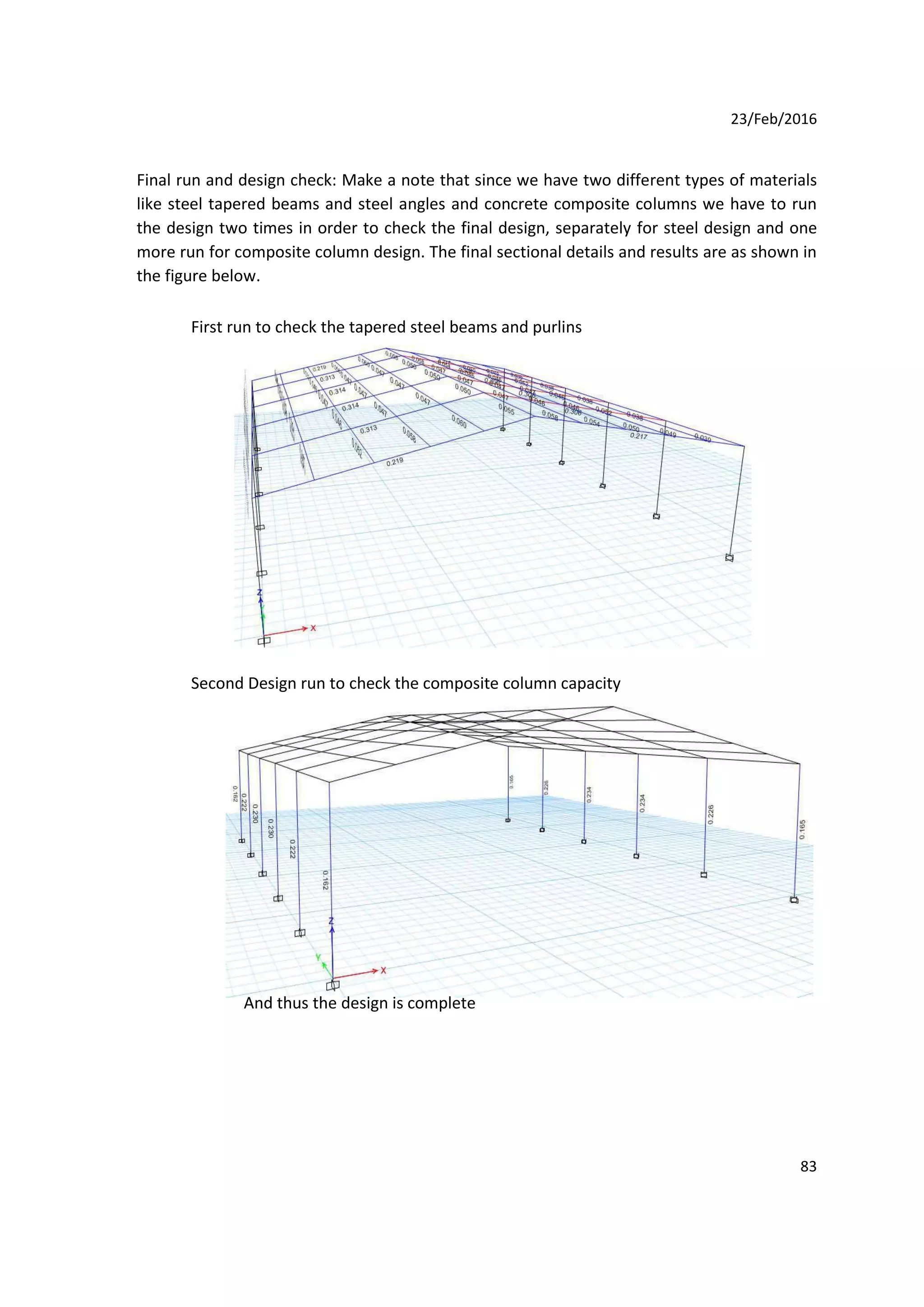 23/Feb/2016
Final run and design check: Make a note that since we have two different types of materials
like steel tapered beams and steel angles and concrete composite columns we have to run
the design two times in order to check the final design, separately for steel design and one
more run for composite column design. The final sectional details and results are as shown in
the figure below.
First run to check the tapered steel beams and purlins
Second Design run to check the composite column capacity
And thus the design is complete
83
 