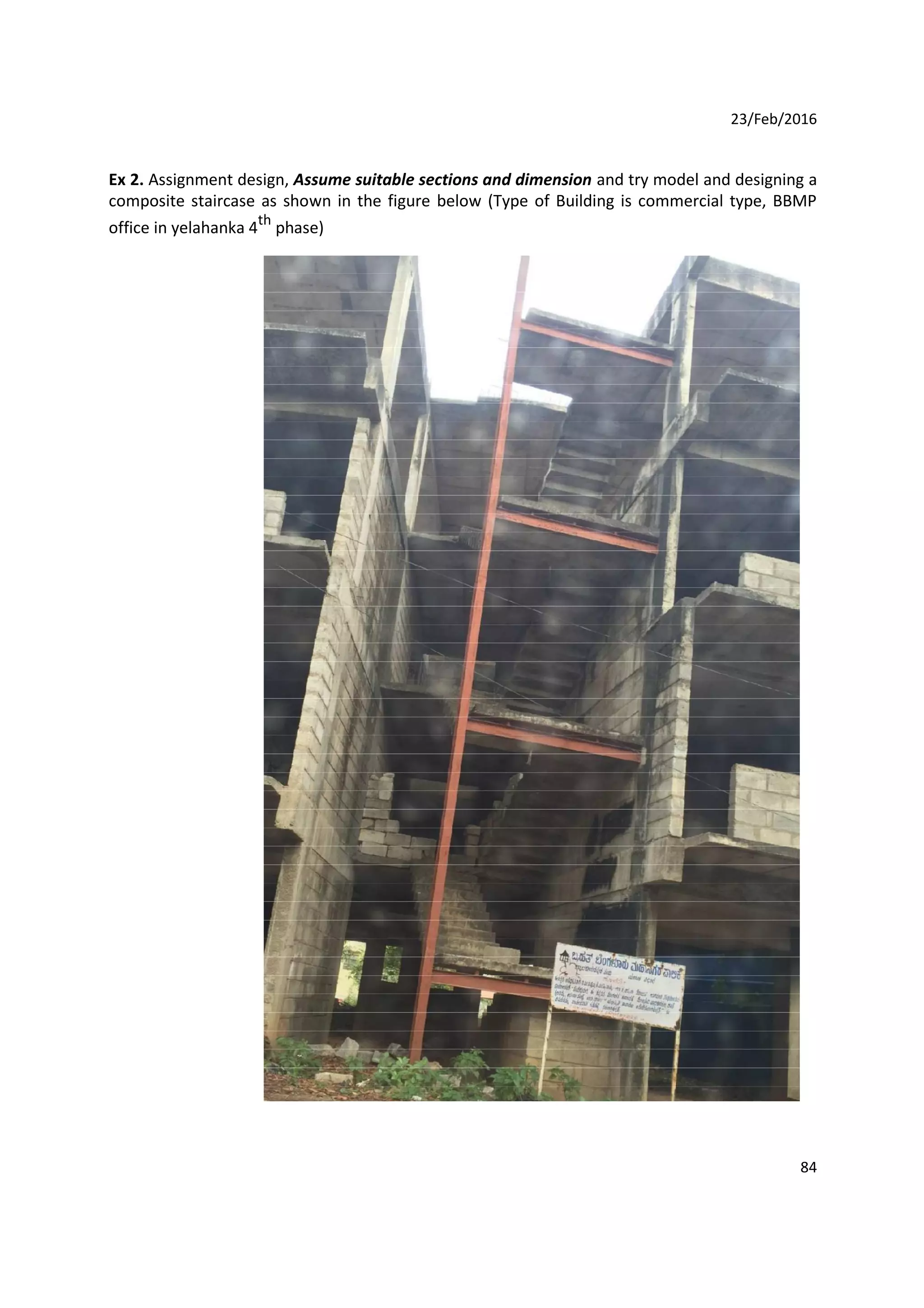 23/Feb/2016
Ex 2. Assignment design, Assume suitable sections and dimension and try model and designing a
composite staircase as shown in the figure below (Type of Building is commercial type, BBMP
office in yelahanka 4th
phase)
84
 
