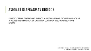 ASIGNAR DIAFRAGMAS RIGIDOS
PRIMERO DEFINIR DIAFRACMAS RIGIDOS Y LUEGO ASIGNAR DICHOS DIAFRACMAS
A TODOS LOS ELEMENTOS DE UNA LOSA CONTINUA (PISO POR PISO –ONE
STORY)
ALEXANDER HUALLA CHAMPI/UNIVERSIDAD NACIONAL
DE SAN ANTONIO ABAD DEL CUSCO -UNSAAC
 
