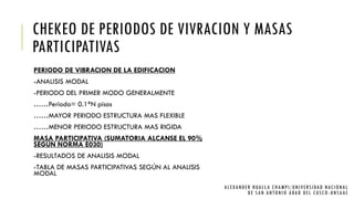 CHEKEO DE PERIODOS DE VIVRACION Y MASAS
PARTICIPATIVAS
PERIODO DE VIBRACION DE LA EDIFICACION
-ANALISIS MODAL
-PERIODO DEL PRIMER MODO GENERALMENTE
……Periodo= 0.1*N pisos
……MAYOR PERIODO ESTRUCTURA MAS FLEXIBLE
……MENOR PERIODO ESTRUCTURA MAS RIGIDA
MASA PARTICIPATIVA (SUMATORIA ALCANSE EL 90%
SEGÚN NORMA E030)
-RESULTADOS DE ANALISIS MODAL
-TABLA DE MASAS PARTICIPATIVAS SEGÚN AL ANALISIS
MODAL
ALEXANDER HUALLA CHAMPI/UNIVERSIDAD NACIONAL
DE SAN ANTONIO ABAD DEL CUSCO -UNSAAC
 