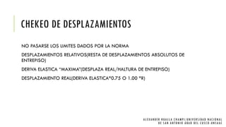 CHEKEO DE DESPLAZAMIENTOS
NO PASARSE LOS LIMITES DADOS POR LA NORMA
DESPLAZAMIENTOS RELATIVOS(RESTA DE DESPLAZAMIENTOS ABSOLUTOS DE
ENTREPISO)
DERIVA ELASTICA “MAXIMA”(DESPLAZA REAL/HALTURA DE ENTREPISO)
DESPLAZAMIENTO REAL(DERIVA ELASTICA*0.75 O 1.00 *R)
ALEXANDER HUALLA CHAMPI/UNIVERSIDAD NACIONAL
DE SAN ANTONIO ABAD DEL CUSCO -UNSAAC
 