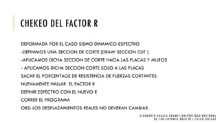CHEKEO DEL FACTOR R
DEFORMADA POR EL CASO SISMO DINAMICO-ESPECTRO
-DEFINIMOS UNA SECCION DE CORTE (DRAW SECCION CUT )
-APLICAMOS DICHA SECCION DE CORTE HACIA LAS PLACAS Y MUROS
- APLICAMOS DICHA SECCION CORTE SOLO A LAS PLACAS
SACAR EL PORCENTAGE DE RESISTENCIA DE FUERZAS CORTANTES
NUEVAMENTE HALLAR EL FACTOR R
DEFINIR ESPECTRO CON EL NUEVO R
CORRER EL PROGRAMA
OBS: LOS DESPLAZAMIENTOS REALES NO DEVERAN CAMBIAR.
ALEXANDER HUALLA CHAMPI/UNIVERSIDAD NACIONAL
DE SAN ANTONIO ABAD DEL CUSCO -UNSAAC
 