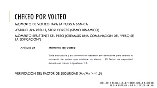 CHEKEO POR VOLTEO
MOMENTO DE VOLTEO PARA LA FUERZA SISMICA
-ESTRUCTURA RESULT, STORI FORCES (SISMO DINAMICO)
MOMENTO RESISTENTE DEL PESO (CREAMOS UNA COMBINACION DEL “PESO DE
LA EDIFICACION”)
VERIFICACION DEL FACTOR DE SEGURIDAD (Mr/Mv >=1.5)
ALEXANDER HUALLA CHAMPI/UNIVERSIDAD NACIONAL
DE SAN ANTONIO ABAD DEL CUSCO -UNSAAC
 