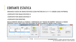 CORTANTE ESTATICA
CREAMOS CASOS DE SISMO ESTATICO (CON FACTOR) EN X-X Y Y-Y (DESDE LOAD PATTERNS)
-CORTANTE POR SISMO ESTATICO X
-CORTANTE POR SISMO ESTATICO Y
-CORTANTE POR ESPECTRO
ESCALAMIENTO SEGÚN LA NORMA Y DEFINIMOS UN “SISMO DE DISEÑO” SIMILAR AL SISMO
ORIGINAL SOLO QUE CON LOS FACTORES DE ESCALAMIENTO, DESDE LOAD CASES.
++++++++++++++++++++ F I N ++++++++++++++++++++++ALEXANDER HUALLA CHAMPI/UNIVERSIDAD NACIONAL
DE SAN ANTONIO ABAD DEL CUSCO -UNSAAC
 