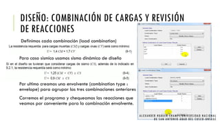 DISEÑO: COMBINACIÓN DE CARGAS Y REVISIÓN
DE REACCIONES
Definimos cada combinación (load combination)
Para caso sísmico usamos sismo dinámico de diseño
Por ultimo creamos una envolvente (combination type :
envelope) para agrupar las tres combinaciones anteriores
Corremos el programa y chequeamos las reacciones que
veamos por conveniente para la combinación envolvente.
ALEXANDER HUALLA CHAMPI/UNIVERSIDAD NACIONAL
DE SAN ANTONIO ABAD DEL CUSCO -UNSAAC
 