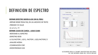 DEFINICION DE ESPECTRO
DEFINIR ESPECTRO SEGÚN E-030 (EN EL PERU)
-DEFINIR DESDE FROM FILE, EN UN ARCHIVO DE TEXTO
-PERIODO VS VALUE
-Z, U, C, S, / R
DEFINIR CASOS DE CARGA - LOAD CASES
-RESPONDE AL ESPECTRO
-ESPECTRO E030
-U1(X)-FACTOR1, U2(Y), -FACTOR1, U3(Z)-FACTOR2/3
-ANALISIS MODAL
-COMBINACION CQC
-EXCENTRICIDAD 0.05
ALEXANDER HUALLA CHAMPI/UNIVERSIDAD NACIONAL
DE SAN ANTONIO ABAD DEL CUSCO -UNSAAC
 