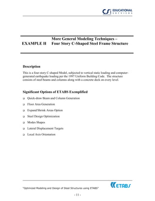 “Optimized Modeling and Design of Steel Structures using ETABS”
- 11 -
EXAMPLE II
More General Modeling Techniques –
Four Story C-Shaped Steel Frame Structure
Description
This is a four-story C-shaped Model, subjected to vertical static loading and computer-
generated earthquake loading per the 1997 Uniform Building Code. The structure
consists of steel beams and columns along with a concrete deck on every level.
Significant Options of ETABS Exemplified
Quick-draw Beam and Column Generation
Floor Area Generation
Expand/Shrink Areas Option
Steel Design Optimization
Modes Shapes
Lateral Displacement Targets
Local Axis Orientation
 