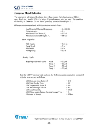 “Optimized Modeling and Design of Steel Structures using ETABS”
- 12 -
Computer Model Definition
The structure is a C-shaped 4-column line, 3-bay system. Each bay is spaced 24 feet
apart. Each story level is 12 feet in height. Kip-inch-second units are used. The modulus
of elasticity is 29000 ksi. To see frame geometry, please refer to Figure 2-1.
Other parameters associated with the structure are as follows:
Coefficient of Thermal Expansion = 6.500E-06
Poisson's ratio = 0.3
Minimum Yield Stress, Fy = 50 ksi
Minimum Tensile Strength, Fu = 65 ksi
Deck Properties:
Slab Depth = 3.25 in
Deck Depth = 3 in
Rib Width = 6 in
Rib Spacing = 12 in
Service Loads:
Superimposed Dead Load Roof = 30 psf
Story 3 = 30 psf
Story 2 = 30 psf
Story 1 = 30 psf
For the UBC97 seismic load analysis, the following code parameters associated
with the structure are as follows:
UBC Seismic zone factor, Z = 0.40
UBC Soil Profile Type = SC
UBC Importance factor, I = 1.0
UBC Overstrength Factor = 8.5
UBC coefficient Ct = 0.035
UBC Near source Factor, Seismic Source Type = B
Distance to Source = 15 km
 