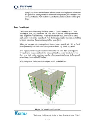 “Optimized Modeling and Design of Steel Structures using ETABS”
- 14 -
(length) of the secondary beams is based on the existing beams rather than
the grid lines. The figure below shows an example of a grid line space and
secondary beams. Note that secondary beams are not included on the grid
lines.
Draw Area Object
To draw an area object using the Draw menu -> Draw Area Objects -> Draw
Areas (plan, elev, 3D) command, left click once at the first corner point of the
area, drag the mouse to the next corner point and left click, and so on to define
each corner point of the area object. Note that as you drag the mouse a dashed line
is visible indicating the current extent of the area object.
When you reach the last corner point of the area object, double left click to finish
the object or single left click and then press the Enter key on the keyboard.
Area objects drawn using this command must have at least three corner points.
Typically area objects are limited to no more than four corner points; however,
there is no limit on the maximum number of corner points allowed for horizontal
area objects (in the global XY plane).
After using these functions our C-shaped model looks like this:
Figure 2-1 3-D View of Structure
 