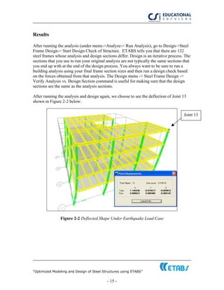 “Optimized Modeling and Design of Steel Structures using ETABS”
- 15 -
Results
After running the analysis (under menu->Analyze-> Run Analysis), go to Design->Steel
Frame Design-> Start Design Check of Structure. ETABS tells you that there are 132
steel frames whose analysis and design sections differ. Design is an iterative process. The
sections that you use to run your original analysis are not typically the same sections that
you end up with at the end of the design process. You always want to be sure to run a
building analysis using your final frame section sizes and then run a design check based
on the forces obtained from that analysis. The Design menu -> Steel Frame Design ->
Verify Analysis vs. Design Section command is useful for making sure that the design
sections are the same as the analysis sections.
After running the analysis and design again, we choose to see the deflection of Joint 13
shown in Figure 2-2 below:
Joint 13
Figure 2-2 Deflected Shape Under Earthquake Load Case
 