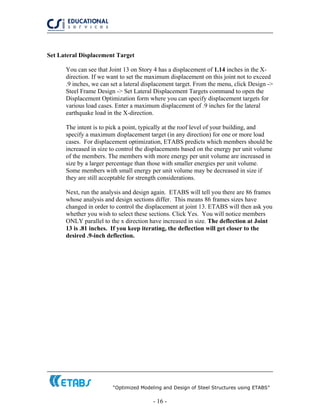 “Optimized Modeling and Design of Steel Structures using ETABS”
- 16 -
Set Lateral Displacement Target
You can see that Joint 13 on Story 4 has a displacement of 1.14 inches in the X-
direction. If we want to set the maximum displacement on this joint not to exceed
.9 inches, we can set a lateral displacement target. From the menu, click Design ->
Steel Frame Design -> Set Lateral Displacement Targets command to open the
Displacement Optimization form where you can specify displacement targets for
various load cases. Enter a maximum displacement of .9 inches for the lateral
earthquake load in the X-direction.
The intent is to pick a point, typically at the roof level of your building, and
specify a maximum displacement target (in any direction) for one or more load
cases. For displacement optimization, ETABS predicts which members should be
increased in size to control the displacements based on the energy per unit volume
of the members. The members with more energy per unit volume are increased in
size by a larger percentage than those with smaller energies per unit volume.
Some members with small energy per unit volume may be decreased in size if
they are still acceptable for strength considerations.
Next, run the analysis and design again. ETABS will tell you there are 86 frames
whose analysis and design sections differ. This means 86 frames sizes have
changed in order to control the displacement at joint 13. ETABS will then ask you
whether you wish to select these sections. Click Yes. You will notice members
ONLY parallel to the x direction have increased in size. The deflection at Joint
13 is .81 inches. If you keep iterating, the deflection will get closer to the
desired .9-inch deflection.
 