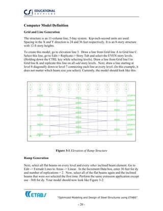 “Optimized Modeling and Design of Steel Structures using ETABS”
- 20 -
Computer Model Definition
Grid and Line Generation
The structure is an 11-column line, 5-bay system. Kip-inch-second units are used.
Spacing in the X and Y direction is 24 and 36 feet respectively. It is an 8-story structure
with 12 ft story heights.
To create this model, go to elevation line 3. Draw a line from Grid line A to Grid line C.
Select this line, go to Edit-> Replicate-> Story Tab and select the EVEN story levels.
(Holding down the CTRL key while selecting levels). Draw a line from Grid line I to
Grid line K and replicate this line on all odd story levels. Next, draw a line starting at
level 8 diagonally down to level 7 connecting each line at every level. (In this example, it
does not matter which beam size you select). Currently, the model should look like this:
Figure 3-1 Elevation of Ramp Structure
Ramp Generation
Next, select all flat beams on every level and every other inclined beam element. Go to
Edit -> Extrude Lines to Areas -> Linear. In the Increment Data box, enter 36 feet for dy
and number of replications = 2. Now, select all of the flat beams again and the inclined
beams that were not selected the first time. Perform the same extrusion application except
use –36ft for dy. Your model should now look like Figure 3-2:
 