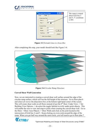 “Optimized Modeling and Design of Steel Structures using ETABS”
- 22 -
The ramp is rotated
about Grid line 3
and A. Y coordinate
is 864.
Figure 3-3 Extrude Lines to Areas Box
After completing this step, your model should look like Figure 3-4:
Figure 3-4 Circular Ramp Structure
Curved Shear Wall Generation
Now, we are interested in creating a curved shear wall surface around the edge of the
circular ramp surface, which will run the full height of the structure. Go to floor plan 8
and select all stories the drop down box at the bottom right hand corner of the screen.
This will create shear walls on all floors instead of just the 8th
floor. Under View -> Set
Building View Options -> de-select the toggle labeled invisible under point objects. This
will enable the user to view and snap to joints when creating the curved shear wall. Go to
the Draw ->Draw Area Objects -> Draw Walls and click on the joint located at the
intersection of Grid line A and 5. Keep clicking on every joint around the edge of the
ramp. When you get half way around the semi-circle, you will need to go to floor plan 7
 