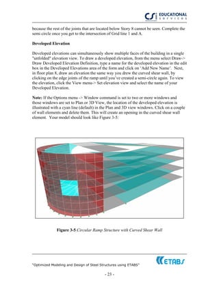 “Optimized Modeling and Design of Steel Structures using ETABS”
- 23 -
because the rest of the joints that are located below Story 8 cannot be seen. Complete the
semi circle once you get to the intersection of Grid line 1 and A.
Developed Elevation
Developed elevations can simultaneously show multiple faces of the building in a single
"unfolded" elevation view. To draw a developed elevation, from the menu select Draw->
Draw Developed Elevation Definition, type a name for the developed elevation in the edit
box in the Developed Elevations area of the form and click on ‘Add New Name’. Next,
in floor plan 8, draw an elevation the same way you drew the curved shear wall, by
clicking on the edge joints of the ramp until you’ve created a semi-circle again. To view
the elevation, click the View menu-> Set elevation view and select the name of your
Developed Elevation.
Note: If the Options menu -> Window command is set to two or more windows and
those windows are set to Plan or 3D View, the location of the developed elevation is
illustrated with a cyan line (default) in the Plan and 3D view windows. Click on a couple
of wall elements and delete them. This will create an opening in the curved shear wall
element. Your model should look like Figure 3-5:
Figure 3-5 Circular Ramp Structure with Curved Shear Wall
 