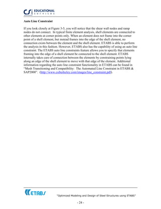 “Optimized Modeling and Design of Steel Structures using ETABS”
- 24 -
Auto Line Constraint
If you look closely at Figure 3-5, you will notice that the shear wall nodes and ramp
nodes do not connect. In typical finite element analysis, shell elements are connected to
other elements at corner points only. When an element does not frame into the corner
point of a shell element, but instead frames into the edge of the shell element, no
connection exists between the element and the shell element. ETABS is able to perform
the analysis in this fashion. However, ETABS also has the capability of using an auto line
constraint. The ETABS auto line constraints feature allows you to specify that elements
framing into the edge of a shell element be connected to the shell element. ETABS
internally takes care of connection between the elements by constraining points lying
along an edge of the shell element to move with that edge of the element. Additional
information regarding the auto line constraint functionality in ETABS can be found in
“Mesh Transitioning and Compatibility: The Automated Line Constraint in ETABS &
SAP2000”. (http://www.csiberkeley.com/images/line_constraint.pdf).
 
