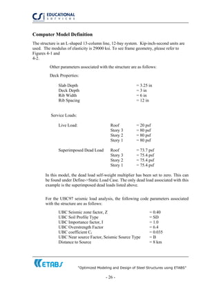 “Optimized Modeling and Design of Steel Structures using ETABS”
- 26 -
Computer Model Definition
The structure is an L-shaped 13-column line, 12-bay system. Kip-inch-second units are
used. The modulus of elasticity is 29000 ksi. To see frame geometry, please refer to
Figures 4-1 and
4-2.
Other parameters associated with the structure are as follows:
Deck Properties:
Slab Depth = 3.25 in
Deck Depth = 3 in
Rib Width = 6 in
Rib Spacing = 12 in
Service Loads:
Live Load: Roof = 20 psf
Story 3 = 80 psf
Story 2 = 80 psf
Story 1 = 80 psf
Superimposed Dead Load Roof = 73.7 psf
Story 3 = 75.4 psf
Story 2 = 75.4 psf
Story 1 = 75.4 psf
In this model, the dead load self-weight multiplier has been set to zero. This can
be found under Define->Static Load Case. The only dead load associated with this
example is the superimposed dead loads listed above.
For the UBC97 seismic load analysis, the following code parameters associated
with the structure are as follows:
UBC Seismic zone factor, Z = 0.40
UBC Soil Profile Type = SD
UBC Importance factor, I = 1.0
UBC Overstrength Factor = 6.4
UBC coefficient Ct = 0.035
UBC Near source Factor, Seismic Source Type = B
Distance to Source = 8 km
 