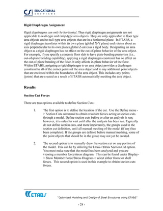 “Optimized Modeling and Design of Steel Structures using ETABS”
- 28 -
Rigid Diaphragm Assignment
Rigid diaphragms can only be horizontal. Thus rigid diaphragm assignments are not
applicable to wall-type and ramp-type area objects. They are only applicable to floor type
area objects and to null-type area objects that are in a horizontal plane. In ETABS, a
rigid diaphragm translates within its own plane (global X-Y plane) and rotates about an
axis perpendicular to its own plane (global Z-axis) as a rigid body. Designating an area
object as a rigid diaphragm has no effect on the out-of-plane behavior of the area object.
For example, if you specify a concrete floor slab to have plate-bending properties (i.e.,
out-of-plane bending capability), applying a rigid diaphragm constraint has no effect on
the out-of-plane bending of the floor. It only affects in-plane behavior of the floor.
Within ETABS, assigning a rigid diaphragm to an area object provides a diaphragm
constraint to all of the corner points of the area object and to any additional point objects
that are enclosed within the boundaries of the area object. This includes any points
(joints) that are created as a result of ETABS automatically meshing the area object.
Results
Section Cut Forces
There are two options available to define Section Cuts:
1. The first option is to define the location of the cut. Use the Define menu -
> Section Cuts command to obtain resultant forces acting at section cuts
through a model. Define section cuts before or after an analysis is run;
however, it is safest to wait until after the analysis has been run. Typically
do not define section cuts, and more importantly, the groups used in the
section cut definition, until all manual meshing of the model (if any) has
been completed. If the groups are defined before manual meshing, some of
the point objects that should be in the group may not yet be created.
2. The second option is to manually draw the section cut on any portion of
the model. This can be by utilizing the Draw->Draw Section Cut option.
You must make sure that the model has been analyzed and you are
viewing a member force/stress diagram. This can be found under Display-
> Show Member Force/Stress Diagram-> select either frame or shell
forces. This second option is used in this example to obtain section cuts
forces.
 