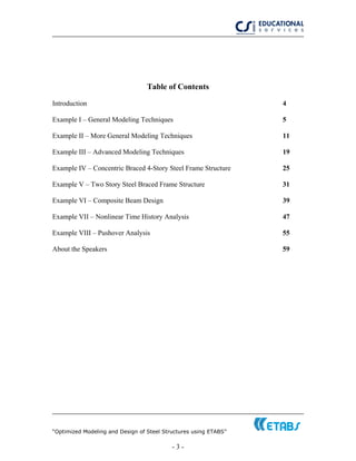 “Optimized Modeling and Design of Steel Structures using ETABS”
- 3 -
Table of Contents
Introduction 4
Example I – General Modeling Techniques 5
Example II – More General Modeling Techniques 11
Example III – Advanced Modeling Techniques 19
Example IV – Concentric Braced 4-Story Steel Frame Structure 25
Example V – Two Story Steel Braced Frame Structure 31
Example VI – Composite Beam Design 39
Example VII – Nonlinear Time History Analysis 47
Example VIII – Pushover Analysis 55
About the Speakers 59
 