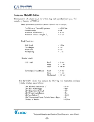 “Optimized Modeling and Design of Steel Structures using ETABS”
- 32 -
Computer Model Definition
The structure is a 4-column line, 3-bay system. Kip-inch-second units are used. The
modulus of elasticity is 29000 ksi.
Other parameters associated with the structure are as follows:
Coefficient of Thermal Expansion = 6.500E-06
Poisson's ratio = 0.3
Minimum Yield Stress, Fy = 50 ksi
Minimum Tensile Strength, Fu = 65 ksi
Deck Properties:
Slab Depth = 3.5 in
Deck Depth = 3 in
Rib Width = 6 in
Rib Spacing = 12 in
Service Loads:
Live Load: Roof = 20 psf
Story 1 = 125 psf
Deck = 100 psf
Superimposed Dead Load Roof = 30 psf
Story 1 = 31 psf
Mechanical = 188 psf
For the UBC97 seismic load analysis, the following code parameters associated
with the structure are as follows:
UBC Seismic zone factor, Z = 0.40
UBC Soil Profile Type = SD
UBC Importance factor, I = 1.0
UBC Overstrength Factor = 5.5
UBC coefficient Ct = 0.035
UBC Near source Factor, Seismic Source Type = B
Distance to Source = 10 km
 