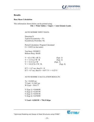 “Optimized Modeling and Design of Steel Structures using ETABS”
- 35 -
Results
Base Shear Calculation
This information shown below can be printed using:
File -> Print Tables -> Input -> Auto Seismic Loads.
AUTO SEISMIC INPUT DATA
Direction:X
Typical Eccentricity = 5%
Eccentricity Overrides: No
Period Calculation: Program Calculated
Ct = 0.035 (in feet units)
Top Story: STORY2
Bottom Story: BASE
V = (Cv I W) / (R T) (Eqn. 1)
V <= 2.5 Ca I W / R (Eqn. 2)
V >= 0.11 Ca I W (Eqn. 3)
V >= 0.8 Z Nv I W / R, (Eqn. 4)
If T <= 0.7 sec, then Ft = 0
If T > 0.7 sec, then Ft = 0.07 T V <= 0.25 V
AUTO SEISMIC CALCULATION RESULTS
Ta = 0.4260 sec
T Used = 0.1865 sec
W Used = 3910.77
V (Eqn 1) =0.8446W
V (Eqn 2) =0.2031W
V (Eqn 3) =0.0581W
V (Eqn 4) =0.0788W
V Used = 0.2031W = 794.19 Kips
 