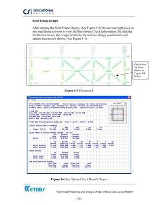 “Optimized Modeling and Design of Steel Structures using ETABS”
- 36 -
Steel Frame Design
After running the Steel Frame Design, (See Figure 5-3) the user can right-click on
any steel frame element to view the Steel Stress Check Information. By clicking
the Details button, the design details for the selected design combination and
station location are shown. (See Figure 5-4):
Calculation
for brace
shown in
Figure 5-4
below.
Figure 5-3 Elevation E
Figure 5-4 Steel Stress Check Details Output
 