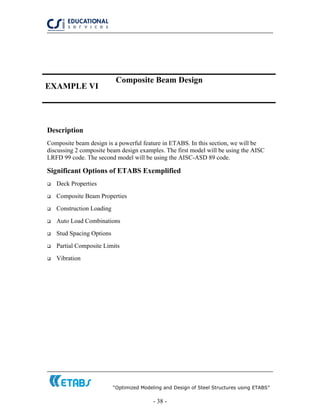 “Optimized Modeling and Design of Steel Structures using ETABS”
- 38 -
EXAMPLE VI
Composite Beam Design
Description
Composite beam design is a powerful feature in ETABS. In this section, we will be
discussing 2 composite beam design examples. The first model will be using the AISC
LRFD 99 code. The second model will be using the AISC-ASD 89 code.
Significant Options of ETABS Exemplified
Deck Properties
Composite Beam Properties
Construction Loading
Auto Load Combinations
Stud Spacing Options
Partial Composite Limits
Vibration
 