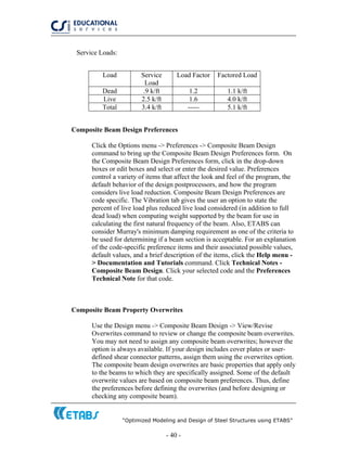 “Optimized Modeling and Design of Steel Structures using ETABS”
- 40 -
Service Loads:
Load Service
Load
Load Factor Factored Load
Dead .9 k/ft 1.2 1.1 k/ft
Live 2.5 k/ft 1.6 4.0 k/ft
Total 3.4 k/ft ----- 5.1 k/ft
Composite Beam Design Preferences
Click the Options menu -> Preferences -> Composite Beam Design
command to bring up the Composite Beam Design Preferences form. On
the Composite Beam Design Preferences form, click in the drop-down
boxes or edit boxes and select or enter the desired value. Preferences
control a variety of items that affect the look and feel of the program, the
default behavior of the design postprocessors, and how the program
considers live load reduction. Composite Beam Design Preferences are
code specific. The Vibration tab gives the user an option to state the
percent of live load plus reduced live load considered (in addition to full
dead load) when computing weight supported by the beam for use in
calculating the first natural frequency of the beam. Also, ETABS can
consider Murray's minimum damping requirement as one of the criteria to
be used for determining if a beam section is acceptable. For an explanation
of the code-specific preference items and their associated possible values,
default values, and a brief description of the items, click the Help menu -
> Documentation and Tutorials command. Click Technical Notes -
Composite Beam Design. Click your selected code and the Preferences
Technical Note for that code.
Composite Beam Property Overwrites
Use the Design menu -> Composite Beam Design -> View/Revise
Overwrites command to review or change the composite beam overwrites.
You may not need to assign any composite beam overwrites; however the
option is always available. If your design includes cover plates or user-
defined shear connector patterns, assign them using the overwrites option.
The composite beam design overwrites are basic properties that apply only
to the beams to which they are specifically assigned. Some of the default
overwrite values are based on composite beam preferences. Thus, define
the preferences before defining the overwrites (and before designing or
checking any composite beam).
 