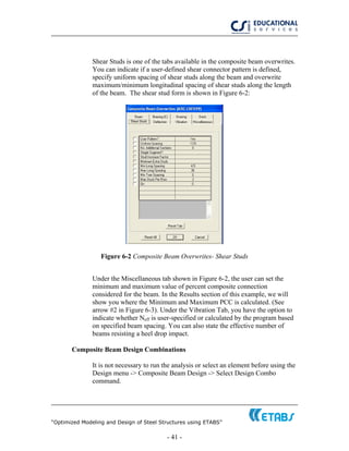 “Optimized Modeling and Design of Steel Structures using ETABS”
- 41 -
Shear Studs is one of the tabs available in the composite beam overwrites.
You can indicate if a user-defined shear connector pattern is defined,
specify uniform spacing of shear studs along the beam and overwrite
maximum/minimum longitudinal spacing of shear studs along the length
of the beam. The shear stud form is shown in Figure 6-2:
Figure 6-2 Composite Beam Overwrites- Shear Studs
Under the Miscellaneous tab shown in Figure 6-2, the user can set the
minimum and maximum value of percent composite connection
considered for the beam. In the Results section of this example, we will
show you where the Minimum and Maximum PCC is calculated. (See
arrow #2 in Figure 6-3). Under the Vibration Tab, you have the option to
indicate whether Neff is user-specified or calculated by the program based
on specified beam spacing. You can also state the effective number of
beams resisting a heel drop impact.
Composite Beam Design Combinations
It is not necessary to run the analysis or select an element before using the
Design menu -> Composite Beam Design -> Select Design Combo
command.
 