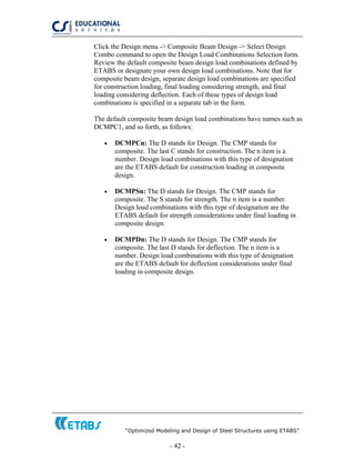 “Optimized Modeling and Design of Steel Structures using ETABS”
- 42 -
Click the Design menu -> Composite Beam Design -> Select Design
Combo command to open the Design Load Combinations Selection form.
Review the default composite beam design load combinations defined by
ETABS or designate your own design load combinations. Note that for
composite beam design, separate design load combinations are specified
for construction loading, final loading considering strength, and final
loading considering deflection. Each of these types of design load
combinations is specified in a separate tab in the form.
The default composite beam design load combinations have names such as
DCMPC1, and so forth, as follows:
• DCMPCn: The D stands for Design. The CMP stands for
composite. The last C stands for construction. The n item is a
number. Design load combinations with this type of designation
are the ETABS default for construction loading in composite
design.
• DCMPSn: The D stands for Design. The CMP stands for
composite. The S stands for strength. The n item is a number.
Design load combinations with this type of designation are the
ETABS default for strength considerations under final loading in
composite design.
• DCMPDn: The D stands for Design. The CMP stands for
composite. The last D stands for deflection. The n item is a
number. Design load combinations with this type of designation
are the ETABS default for deflection considerations under final
loading in composite design.
 