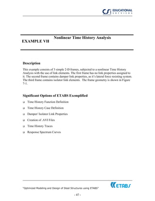 “Optimized Modeling and Design of Steel Structures using ETABS”
- 47 -
EXAMPLE VII
Nonlinear Time History Analysis
Description
This example consists of 3 simple 2-D frames, subjected to a nonlinear Time History
Analysis with the use of link elements. The first frame has no link properties assigned to
it. The second frame contains damper link properties, as it’s lateral force resisting system.
The third frame contains isolator link elements. The frame geometry is shown in Figure
7-1.
Significant Options of ETABS Exemplified
Time History Function Definition
Time History Case Definition
Damper/ Isolator Link Properties
Creation of .AVI Files
Time History Traces
Response Spectrum Curves
 