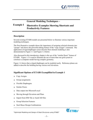 “Optimized Modeling and Design of Steel Structures using ETABS”
- 5 -
Example I
General Modeling Techniques –
Illustrative Examples Showing Shortcuts and
Productivity Features
Description
Several existing ETABS models are presented below to illustrate various important
modeling techniques.
The first illustrative example shows the importance of assigning selected elements into
“groups” and shows the powerful editing feature of the “copy assigns” command. The
application of rigid diaphragm verses discrete floor element modeling is also
demonstrated in Figure 1-1 and Figure 1-2 below.
Also discussed in this introductory chapter is the use of the “similar floors” feature of
ETABS. Figure 1-3 is used to illustrate the use of more than one grid system to
construct a computer model having complex geometry.
Figure 1-4 shows that a sloped diaphragm can be modeled easily. Reference planes are
added to describe the building having various roof elevations.
Significant Options of ETABS Exemplified in Example 1
Copy Assigns
Group assignments
Flexible Diaphragms
Similar Floors
Data output into Microsoft excel
Moving through Elevations and Plans
Import from DXF file or AutoCAD files
Group Selection Features
Steel Brace Design Combinations
 
