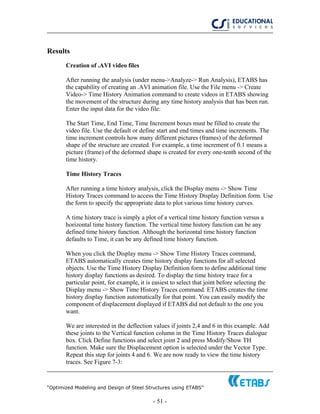 “Optimized Modeling and Design of Steel Structures using ETABS”
- 51 -
Results
Creation of .AVI video files
After running the analysis (under menu->Analyze-> Run Analysis), ETABS has
the capability of creating an .AVI animation file. Use the File menu -> Create
Video-> Time History Animation command to create videos in ETABS showing
the movement of the structure during any time history analysis that has been run.
Enter the input data for the video file:
The Start Time, End Time, Time Increment boxes must be filled to create the
video file. Use the default or define start and end times and time increments. The
time increment controls how many different pictures (frames) of the deformed
shape of the structure are created. For example, a time increment of 0.1 means a
picture (frame) of the deformed shape is created for every one-tenth second of the
time history.
Time History Traces
After running a time history analysis, click the Display menu -> Show Time
History Traces command to access the Time History Display Definition form. Use
the form to specify the appropriate data to plot various time history curves.
A time history trace is simply a plot of a vertical time history function versus a
horizontal time history function. The vertical time history function can be any
defined time history function. Although the horizontal time history function
defaults to Time, it can be any defined time history function.
When you click the Display menu -> Show Time History Traces command,
ETABS automatically creates time history display functions for all selected
objects. Use the Time History Display Definition form to define additional time
history display functions as desired. To display the time history trace for a
particular point, for example, it is easiest to select that joint before selecting the
Display menu -> Show Time History Traces command. ETABS creates the time
history display function automatically for that point. You can easily modify the
component of displacement displayed if ETABS did not default to the one you
want.
We are interested in the deflection values if joints 2,4 and 6 in this example. Add
these joints to the Vertical function column in the Time History Traces dialogue
box. Click Define functions and select joint 2 and press Modify/Show TH
function. Make sure the Displacement option is selected under the Vector Type.
Repeat this step for joints 4 and 6. We are now ready to view the time history
traces. See Figure 7-3:
 