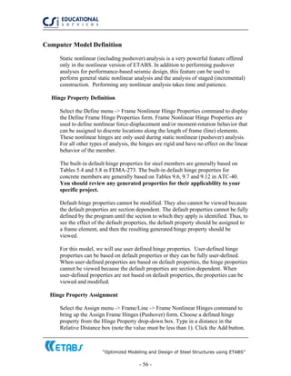 “Optimized Modeling and Design of Steel Structures using ETABS”
- 56 -
Computer Model Definition
Static nonlinear (including pushover) analysis is a very powerful feature offered
only in the nonlinear version of ETABS. In addition to performing pushover
analyses for performance-based seismic design, this feature can be used to
perform general static nonlinear analysis and the analysis of staged (incremental)
construction. Performing any nonlinear analysis takes time and patience.
Hinge Property Definition
Select the Define menu -> Frame Nonlinear Hinge Properties command to display
the Define Frame Hinge Properties form. Frame Nonlinear Hinge Properties are
used to define nonlinear force-displacement and/or moment-rotation behavior that
can be assigned to discrete locations along the length of frame (line) elements.
These nonlinear hinges are only used during static nonlinear (pushover) analysis.
For all other types of analysis, the hinges are rigid and have no effect on the linear
behavior of the member.
The built-in default hinge properties for steel members are generally based on
Tables 5.4 and 5.8 in FEMA-273. The built-in default hinge properties for
concrete members are generally based on Tables 9.6, 9.7 and 9.12 in ATC-40.
You should review any generated properties for their applicability to your
specific project.
Default hinge properties cannot be modified. They also cannot be viewed because
the default properties are section dependent. The default properties cannot be fully
defined by the program until the section to which they apply is identified. Thus, to
see the effect of the default properties, the default property should be assigned to
a frame element, and then the resulting generated hinge property should be
viewed.
For this model, we will use user defined hinge properties. User-defined hinge
properties can be based on default properties or they can be fully user-defined.
When user-defined properties are based on default properties, the hinge properties
cannot be viewed because the default properties are section dependent. When
user-defined properties are not based on default properties, the properties can be
viewed and modified.
Hinge Property Assignment
Select the Assign menu -> Frame/Line -> Frame Nonlinear Hinges command to
bring up the Assign Frame Hinges (Pushover) form. Choose a defined hinge
property from the Hinge Property drop-down box. Type in a distance in the
Relative Distance box (note the value must be less than 1). Click the Add button.
 