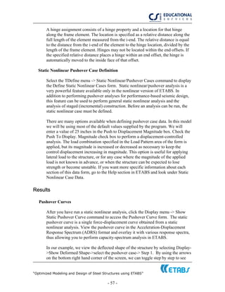 “Optimized Modeling and Design of Steel Structures using ETABS”
- 57 -
A hinge assignment consists of a hinge property and a location for that hinge
along the frame element. The location is specified as a relative distance along the
full length of the element measured from the i-end. The relative distance is equal
to the distance from the i-end of the element to the hinge location, divided by the
length of the frame element. Hinges may not be located within the end offsets. If
the specified relative distance places a hinge within an end offset, the hinge is
automatically moved to the inside face of that offset.
Static Nonlinear Pushover Case Definition
Select the TDefine menu -> Static Nonlinear/Pushover Cases command to display
the Define Static Nonlinear Cases form. Static nonlinear/pushover analysis is a
very powerful feature available only in the nonlinear version of ETABS. In
addition to performing pushover analyses for performance-based seismic design,
this feature can be used to perform general static nonlinear analysis and the
analysis of staged (incremental) construction. Before an analysis can be run, the
static nonlinear case must be defined.
There are many options available when defining pushover case data. In this model
we will be using most of the default values supplied by the program. We will
enter a value of 25 inches in the Push to Displacement Magnitude box. Check the
Push To Display. Magnitude check box to perform a displacement-controlled
analysis. The load combination specified in the Load Pattern area of the form is
applied, but its magnitude is increased or decreased as necessary to keep the
control displacement increasing in magnitude. This option is useful for applying
lateral load to the structure, or for any case where the magnitude of the applied
load is not known in advance, or when the structure can be expected to lose
strength or become unstable. If you want more specific information about each
section of this data form, go to the Help section in ETABS and look under Static
Nonlinear Case Data.
Results
Pushover Curves
After you have run a static nonlinear analysis, click the Display menu -> Show
Static Pushover Curve command to access the Pushover Curve form. The static
pushover curve is a single force-displacement curve obtained from a static
nonlinear analysis. View the pushover curve in the Acceleration-Displacement
Response Spectrum (ADRS) format and overlay it with various response spectra,
thus allowing you to perform capacity-spectrum analysis in ETABS.
In our example, we view the deflected shape of the structure by selecting Display-
>Show Deformed Shape->select the pushover case-> Step 1. By using the arrows
on the bottom right hand corner of the screen, we can toggle step by step to see
 