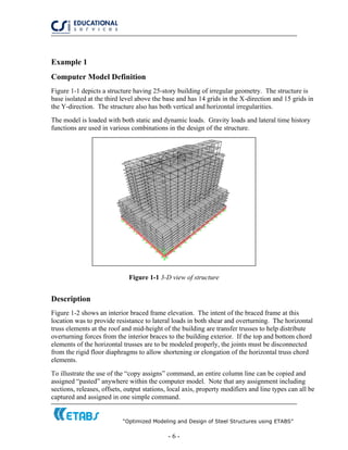 “Optimized Modeling and Design of Steel Structures using ETABS”
- 6 -
Example 1
Computer Model Definition
Figure 1-1 depicts a structure having 25-story building of irregular geometry. The structure is
base isolated at the third level above the base and has 14 grids in the X-direction and 15 grids in
the Y-direction. The structure also has both vertical and horizontal irregularities.
The model is loaded with both static and dynamic loads. Gravity loads and lateral time history
functions are used in various combinations in the design of the structure.
Figure 1-1 3-D view of structure
Description
Figure 1-2 shows an interior braced frame elevation. The intent of the braced frame at this
location was to provide resistance to lateral loads in both shear and overturning. The horizontal
truss elements at the roof and mid-height of the building are transfer trusses to help distribute
overturning forces from the interior braces to the building exterior. If the top and bottom chord
elements of the horizontal trusses are to be modeled properly, the joints must be disconnected
from the rigid floor diaphragms to allow shortening or elongation of the horizontal truss chord
elements.
To illustrate the use of the “copy assigns” command, an entire column line can be copied and
assigned “pasted” anywhere within the computer model. Note that any assignment including
sections, releases, offsets, output stations, local axis, property modifiers and line types can all be
captured and assigned in one simple command.
 