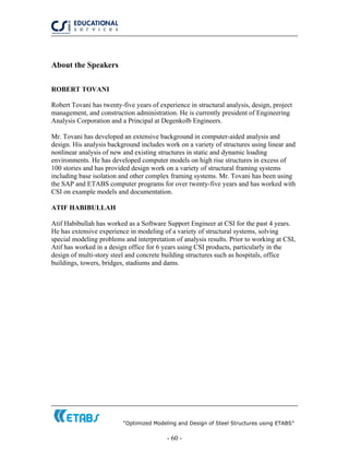 “Optimized Modeling and Design of Steel Structures using ETABS”
- 60 -
About the Speakers
ROBERT TOVANI
Robert Tovani has twenty-five years of experience in structural analysis, design, project
management, and construction administration. He is currently president of Engineering
Analysis Corporation and a Principal at Degenkolb Engineers.
Mr. Tovani has developed an extensive background in computer-aided analysis and
design. His analysis background includes work on a variety of structures using linear and
nonlinear analysis of new and existing structures in static and dynamic loading
environments. He has developed computer models on high rise structures in excess of
100 stories and has provided design work on a variety of structural framing systems
including base isolation and other complex framing systems. Mr. Tovani has been using
the SAP and ETABS computer programs for over twenty-five years and has worked with
CSI on example models and documentation.
ATIF HABIBULLAH
Atif Habibullah has worked as a Software Support Engineer at CSI for the past 4 years.
He has extensive experience in modeling of a variety of structural systems, solving
special modeling problems and interpretation of analysis results. Prior to working at CSI,
Atif has worked in a design office for 6 years using CSI products, particularly in the
design of multi-story steel and concrete building structures such as hospitals, office
buildings, towers, bridges, stadiums and dams.
 