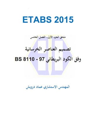‫ﻟﺒﺮﻧﺎﻣﺞ‬ ‫اﻟﺘﻌﻠﻴﻤﻲ‬ ‫اﻟﺪﻟﻴﻞ‬
ETABS 2015
‫اﻟﺠﺰء‬
‫اﻷول‬
‫ـ‬
‫ﻓﻲ‬ ‫اﻟﻨﻤﺬﺟﺔ‬
‫ﻧﺎﻣﺞ‬‫ﺮ‬‫اﻟﺒ‬
‫)اﻟﻔﺼﻞ‬ ‫اﻷول‬ ‫اﻟﺠﺰء‬ ‫ﻣﻠﺤﻖ‬
5
(
‫ـ‬
‫ﺗﺼﻤﻴﻢ‬
‫اﻟﻌﻨﺎﺻﺮ‬
‫وﻓﻖ‬
‫اﻟﺨﺮﺳﺎﻧﻴﺔ‬
‫ﻳﻄﺎ‬‫ﺮ‬‫اﻟﺒ‬ ‫اﻟﻜﻮد‬
‫ﻧﻲ‬
BS 8110 - 97
0
 