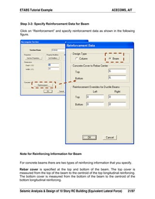 ETABS Tutorial Example ACECOMS, AIT
Seismic Analysis & Design of 10 Story RC Building (Equivalent Lateral Force) 21/97
Step 3-3: Specify Reinforcement Data for Beam
Click on “Reinforcement” and specify reinforcement data as shown in the following
figure.
Note for Reinforcing Information for Beam
For concrete beams there are two types of reinforcing information that you specify.
Rebar cover is specified at the top and bottom of the beam. The top cover is
measured from the top of the beam to the centroid of the top longitudinal reinforcing.
The bottom cover is measured from the bottom of the beam to the centroid of the
bottom longitudinal reinforcing.
 