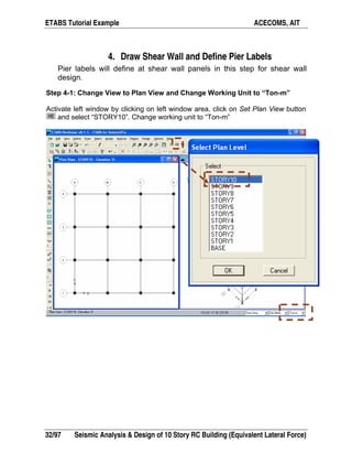 ETABS Tutorial Example ACECOMS, AIT
32/97 Seismic Analysis & Design of 10 Story RC Building (Equivalent Lateral Force)
4. Draw Shear Wall and Define Pier Labels
Pier labels will define at shear wall panels in this step for shear wall
design.
Step 4-1: Change View to Plan View and Change Working Unit to “Ton-m”
Activate left window by clicking on left window area, click on Set Plan View button
and select “STORY10”. Change working unit to “Ton-m”
 