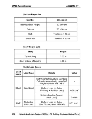 ETABS Tutorial Example ACECOMS, AIT
8/97 Seismic Analysis & Design of 10 Story RC Building (Equivalent Lateral Force)
Section Properties
Member Dimension
Beam (width x Height) 30 x 60 cm
Column 50 x 50 cm
Slab Thickness = 15 cm
Shear wall Thickness = 20 cm
Story Height Data
Story Height
Typical Story 3.00 m
Story at base of building 4.00 m
Static Load Cases
Load
Name
Load Type Details Value
Self Weight of Structural Members
Calculate automatically using Self
Weight Multiplier in ETABS
-
Uniform Load on Slabs:
(Finishing + Partition Load) 0.20 t/m2
DEAD Dead Load
Uniform Load on Beams:
(Wall Load) 0.50 t/m
LIVE
Reducible
Live Load
Uniform Load on Slabs:
(Use Tributary Area: UBC97)
0.25 t/m2
 