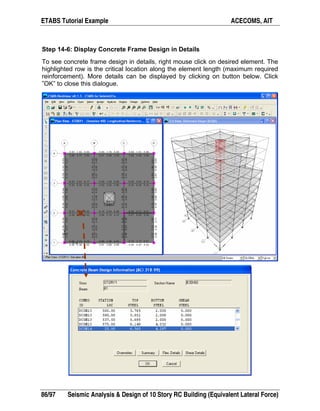 ETABS Tutorial Example ACECOMS, AIT
86/97 Seismic Analysis  Design of 10 Story RC Building (Equivalent Lateral Force)
Step 14-6: Display Concrete Frame Design in Details
To see concrete frame design in details, right mouse click on desired element. The
highlighted row is the critical location along the element length (maximum required
reinforcement). More details can be displayed by clicking on button below. Click
”OK” to close this dialogue.
 